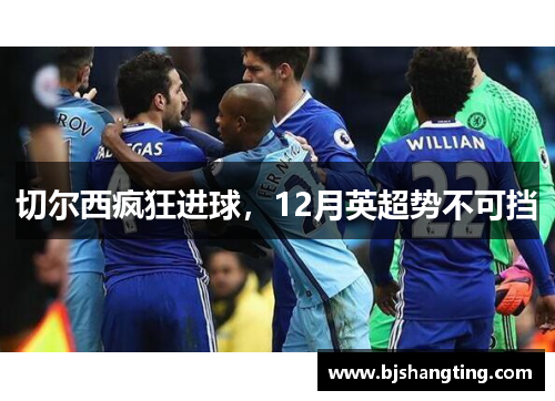 切尔西疯狂进球,12月英超势不可挡 切尔西疯狂进球,12月英超势不可挡
