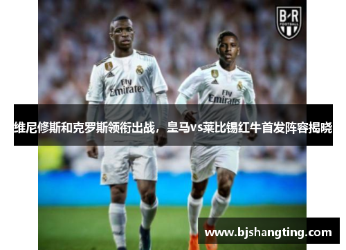 维尼修斯和克罗斯领衔出战,皇马vs莱比锡红牛首发阵容揭晓 维尼修斯和克罗斯领衔出战,皇马vs莱比锡红牛首发阵容揭晓
