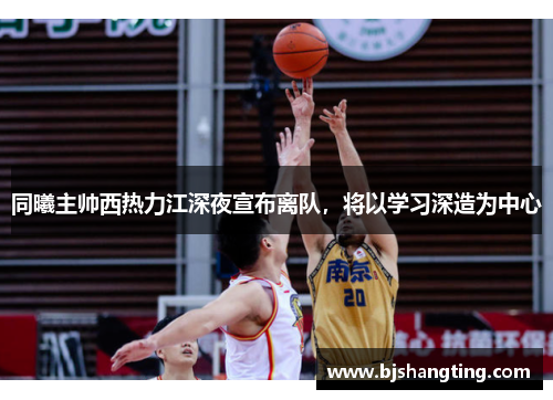 同曦主帅西热力江深夜宣布离队，将以学习深造为中心