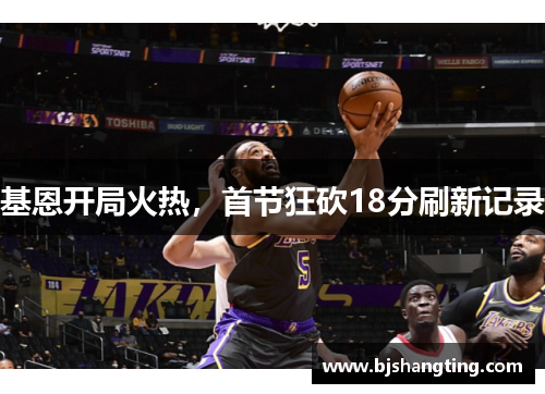 基恩开局火热,首节狂砍18分刷新记录 基恩开局火热,首节狂砍18分刷新记录