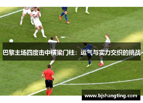 巴黎主场四度击中横梁门柱：运气与实力交织的挑战